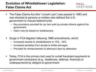 www.paulhastings.com ©2015 Paul Hastings LLP Confidential – not for redistribution
Evolution of Whistleblower Legislation:
False Claims Act
 The False Claims Act (the “Lincoln Law”) was passed in 1863 and
was directed at persons or entities who defraud the U.S.
government or misuse federal funds
– Key provisions provided for qui tam suits by private citizens against the
government
– Claim may be based on recklessness
 Surge in FCA litigation following 1986 amendments, which:
– Increased awards to whistleblowers to 15% - 30%
– Increased penalties from double to treble damages
– Provided for reimbursement of attorney's fees by defendant
 Today, FCA is the primary tool used to curtail fraudulent payments to
government contractors (e.g., healthcare, defense, financial) or
underpayments by obligors to government
4
 