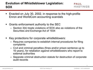 www.paulhastings.com ©2015 Paul Hastings LLP Confidential – not for redistribution
Evolution of Whistleblower Legislation:
SOX
 Enacted on July 30, 2002, in response to the high-profile
Enron and WorldCom accounting scandals
 Grants enforcement authority to the SEC
– Section 3(b) treats violations of SOX also as violations of the
Securities and Exchange Act of 1934
 Key protections for corporate whistleblowers:
– Requires companies to establish internal procedures for filing
complaints
– Civil and criminal penalties (fines and/or prison sentence up to
10 years), for retaliation against whistleblowers who report to
external authorities
– Separate criminal obstruction statute for destruction of corporate
audit records
5
 
