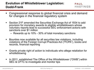 www.paulhastings.com ©2015 Paul Hastings LLP Confidential – not for redistribution
Evolution of Whistleblower Legislation:
Dodd-Frank
 Congressional response to global financial crisis and demand
for changes in the financial regulatory system
 Section 21F amended the Securities Exchange Act of 1934 to add
provision for monetary awards to eligible whistleblowers whose
voluntary reports lead to successful SEC enforcement actions with
sanctions over $1 million
– Rewards up to 10% - 30% of total monetary sanctions
 Bounties now available for all securities law violations, including
violations of the Foreign Corrupt Practices Act (“FCPA”), books and
records, financial reporting
 Grants private right of action to individuals who allege retaliation for
whistleblowing
 In 2011, established The Office of the Whistleblower (“OWB”) within
SEC & CFTC to investigate and monitor tips
6
 