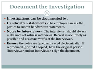 Document the Investigation
12
 Investigations can be documented by:
 Handwritten statements -The employer can ask the
parties to submit handwritten statements.
 Notes by Interviewer - The interviewer should always
make notes of witness interviews. Record as accurately as
possible and use exact words of the interviewee.
 Ensure the notes are typed and saved electronically. If
reproduced (printed / copied) have the original person
(interviewer and/or interviewee ) sign the document.
 
