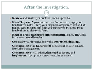 After the Investigation.
19
 Review and finalize your notes as soon as possible.
 If you “improve” your documents - for instance - type your
handwritten notes - keep your originals safeguarded or hand off
to HR. Note the date and time you transferred the notes from
handwritten to electronic form.
 Keep all drafts in a secure and confidential place. HR Office
is the recommend location.
 Conclude your investigation with a Report of Findings.
 Communicate the Results of the Investigation with HR and
Executive Management.
 Communicate to all others, that need to know, and
implement appropriate corrective action as needed.
 