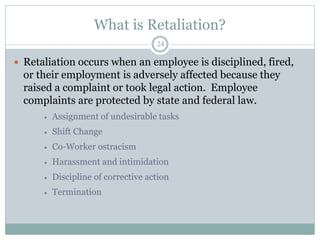 What is Retaliation?
24
 Retaliation occurs when an employee is disciplined, fired,
or their employment is adversely affected because they
raised a complaint or took legal action. Employee
complaints are protected by state and federal law.
 Assignment of undesirable tasks
 Shift Change
 Co-Worker ostracism
 Harassment and intimidation
 Discipline of corrective action
 Termination
 