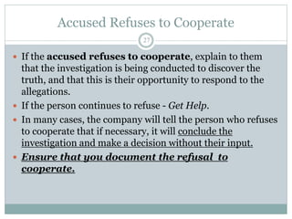 Accused Refuses to Cooperate
27
 If the accused refuses to cooperate, explain to them
that the investigation is being conducted to discover the
truth, and that this is their opportunity to respond to the
allegations.
 If the person continues to refuse - Get Help.
 In many cases, the company will tell the person who refuses
to cooperate that if necessary, it will conclude the
investigation and make a decision without their input.
 Ensure that you document the refusal to
cooperate.
 