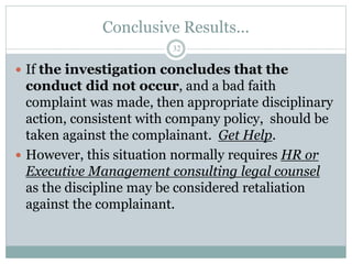 Conclusive Results...
32
 If the investigation concludes that the
conduct did not occur, and a bad faith
complaint was made, then appropriate disciplinary
action, consistent with company policy, should be
taken against the complainant. Get Help.
 However, this situation normally requires HR or
Executive Management consulting legal counsel
as the discipline may be considered retaliation
against the complainant.
 