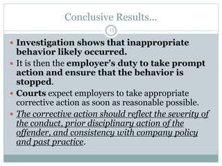 Conclusive Results...
33
 Investigation shows that inappropriate
behavior likely occurred.
 It is then the employer’s duty to take prompt
action and ensure that the behavior is
stopped.
 Courts expect employers to take appropriate
corrective action as soon as reasonable possible.
 The corrective action should reflect the severity of
the conduct, prior disciplinary action of the
offender, and consistency with company policy
and past practice.
 