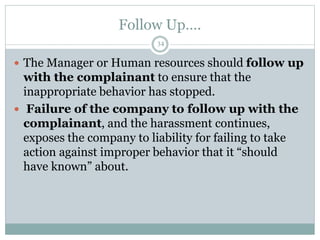 Follow Up….
34
 The Manager or Human resources should follow up
with the complainant to ensure that the
inappropriate behavior has stopped.
 Failure of the company to follow up with the
complainant, and the harassment continues,
exposes the company to liability for failing to take
action against improper behavior that it “should
have known” about.
 