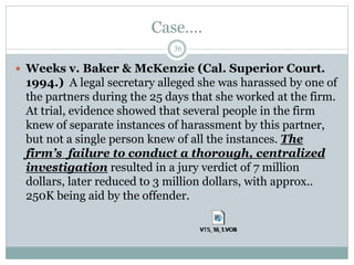 Case….
36
 Weeks v. Baker & McKenzie (Cal. Superior Court.
1994.) A legal secretary alleged she was harassed by one of
the partners during the 25 days that she worked at the firm.
At trial, evidence showed that several people in the firm
knew of separate instances of harassment by this partner,
but not a single person knew of all the instances. The
firm’s failure to conduct a thorough, centralized
investigation resulted in a jury verdict of 7 million
dollars, later reduced to 3 million dollars, with approx..
250K being aid by the offender.
 