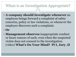 When is an Investigation Appropriate?
5
 A company should investigate whenever an
employee brings forward a complaint of safety
concerns, policy or law violations, or whenever the
employer discovers such a complaint.
 Or
 Management observes inappropriate conduct
or hears rumors of such; even when the suspected
victim does not consent to the investigation.
(video) What’s On Your Mind? Pt I, Jury ,II
 