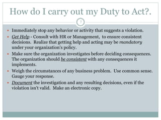 How do I carry out my Duty to Act?.
7
 Immediately stop any behavior or activity that suggests a violation.
 Get Help - Consult with HR or Management, to ensure consistent
decisions. Realize that getting help and acting may be mandatory
under your organization's policy.
 Make sure the organization investigates before deciding consequences.
The organization should be consistent with any consequences it
implements.
 Weigh the circumstances of any business problem. Use common sense.
Gauge your response.
 Document the investigation and any resulting decisions, even if the
violation isn't valid. Make an electronic copy.
 