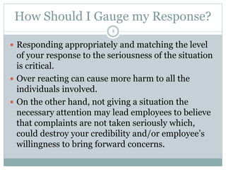 How Should I Gauge my Response?
8
 Responding appropriately and matching the level
of your response to the seriousness of the situation
is critical.
 Over reacting can cause more harm to all the
individuals involved.
 On the other hand, not giving a situation the
necessary attention may lead employees to believe
that complaints are not taken seriously which,
could destroy your credibility and/or employee’s
willingness to bring forward concerns.
 
