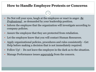 How to Handle Employee Protests or Concerns
9
 Do Not roll your eyes, laugh at the employee or react in anger. Be
Professional , as demanded by your leadership position.
 Inform the employee that the organization will investigate according to
company policies.
 Assure the employee that they are protected from retaliation.
 Let the employee know that you will contact Human Resources.
 Apply organizational policies, procedures and rules consistently - Get
Help before making a decision that is not immediately required.
 Follow Up! - Do not leave the employee in the dark as to the situation.
 Manage Performance issues separately from the concern.
 