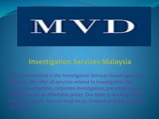 MVD International is the Investigation Services based agency in
Malaysia. We offer all services related to Investigation like
private investigation, corporate investigation, pre employment
verification etc at affordable prices. Our team is working in this
field many years. You can trust on us. Contact us today at +603
7866 0071.
 