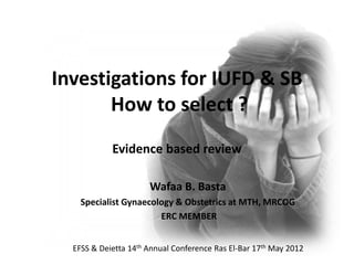Investigations for IUFD & SB
How to select ?
Evidence based review
Wafaa B. Basta
Specialist Gynaecology & Obstetrics at MTH, MRCOG
ERC MEMBER
EFSS & Deietta 14th Annual Conference Ras El-Bar 17th May 2012
 