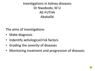 Investigations in kidney diseases
Dr Nwobodo, M U
AE-FUTHA
Abakaliki
The aims of investigations
• Make diagnosis
• Indentify aetiological/risk factors
• Grading the severity of diseases
• Monitoring treatment and progression of diseases
 