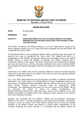 MINISTRY OF DEFENCE AND MILITARY VETERANS
Republic of South Africa
MEDIA RELEASE
DATE: 05 June 2020
EMBARGO: None
SUBJECT: INVESTIGATIONS INTO THE ALLEGED CONDUCT OF SANDF
MEMBERS IN THE INCIDENT INVOLVING THE PASSING OF MR
COLLINS KHOSA
The Minister of Defence and Military Veterans is on record stating that no aspect of the
Khosa judgment handed down on 15 May 2020 will be appealed and that the SANDF will
comply with the Court’s orders.
The Department filed its first compliance affidavit setting out all the steps taken within the
required time lines to comply with the Court order. This affidavit was filed by a
representative of the SANDF and attached thereto was the finalized report of the internal
SANDF Board of Inquiry. The Minister of Defence and Military Veterans filed a
confirmatory affidavit in this regard. The Board of Inquiry was not convened by the Minister
and does not report to her and thus what was confirmed to the Court is that the SANDF
had completed its internal investigation within the stipulated time frames as per the Court’s
order.
Furthermore, The SANDF filed its final compliance affidavit to report to the North Gauteng
High Court on the steps taken to give effect to the orders set out in the judgment of Khosa
v Minister of Defence and Others.
On 2 June 2020, while addressing the Joint Standing Committee on Defence, the Minister
stated that in her opinion there is no finalized Board of Inquiry investigation report as she
was made to understand that the investigation had been referred back by the Chief of the
South African National Defence Force and might be reopened for further
investigation. This understanding has turned out not to be correct as the SANDF will not
be reopening the Board of Inquiry for further investigations. The
Minister regrets any confusion that might have been caused by her address to the Joint
Standing Committee on Defence and by the subsequent public reporting of her address
to the Joint Standing Committee.
However, and consistent with the SANDF’s affidavit and the Minister’s confirmatory
affidavit to the Court, a criminal investigation is still ongoing by the SAPS. Furthermore,
on acting in terms of section 6(11) of the Military Ombud Act (4 of 2012), the Minister
assigned to the Military Ombud the function to conduct further investigations on the
complaint regarding the Khosa incident. It is envisaged that the Military Ombud will
 