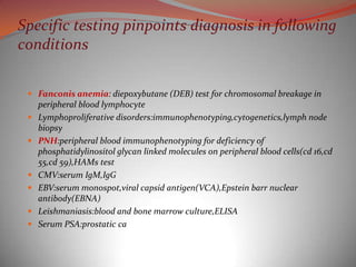 Specific testing pinpoints diagnosis in following
conditions

  Fanconis anemia: diepoxybutane (DEB) test for chromosomal breakage in
   peripheral blood lymphocyte
  Lymphoproliferative disorders:immunophenotyping,cytogenetics,lymph node
   biopsy
  PNH:peripheral blood immunophenotyping for deficiency of
     phosphatidylinositol glycan linked molecules on peripheral blood cells(cd 16,cd
     55,cd 59),HAMs test
    CMV:serum IgM,IgG
    EBV:serum monospot,viral capsid antigen(VCA),Epstein barr nuclear
     antibody(EBNA)
    Leishmaniasis:blood and bone marrow culture,ELISA
    Serum PSA:prostatic ca
 
