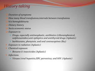 History taking
 Duration of symptoms
 How many blood transfusions,intervals between transfusions
 h/o hemoglobinuria
 Dietary history
 Socio economic status
 Exposure to
     Drugs, especially antineoplastic, antibiotics (chloramphenicol,
      sulphonamides),anti epileptics and antithyroid drugs (Aplastic)
    barbiturates, phenytoin, and oral contraceptives (B12)
 Exposure to radiation (Aplastic)
 Chemical exposure
    Benzene & insecticides (Aplastic)
 Infections
    Viruses (viral hepatitis,EBV, parvovirus, and HIV. (Aplastic)
 