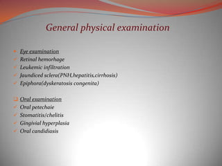 General physical examination

 Eye examination
 Retinal hemorhage
 Leukemic infiltration
 Jaundiced sclera(PNH,hepatitis,cirrhosis)
 Epiphora(dyskeratosis congenita)


 Oral examination
 Oral petechaie
 Stomatitis/chelitis
 Gingivial hyperplasia
 Oral candidiasis
 