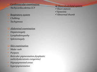  Cardiovascular examination
                                       Musculoskelatal system
 Tachycardia,edema,CCF               Short stature
                                      Synovitis
 Respiratory system                  Abnormal thumb
 Clubbing
 Tachypnoea


 Abdominal examination
 Hepatomegaly
 Lymphadenopathy
 Splenomegaly


 Skin examination
 Malar rash
 Purpura
 Reticular pigmentation,dysplastic
  nails(dyskeratosis congenita)
 Hypopigmented areas
 hyperpigmentation
 