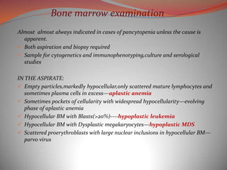 Bone marrow examination
Almost almost always indicated in cases of pancytopenia unless the cause is
  apparent.
 Both aspiration and biopsy required
 Sample for cytogenetics and immunophenotyping,culture and serological
  studies

IN THE ASPIRATE:
 Empty particles,markedly hypocellular,only scattered mature lymphocytes and
   sometimes plasma cells in excess---aplastic anemia
 Sometimes pockets of cellularity with widespread hypocellularity—evolving
   phase of aplastic anemia
 Hypocellular BM with Blasts(>20%)----hypoplastic leukemia
 Hypocellular BM with Dysplastic megakaryocytes—hypoplastic MDS
 Scattered proerythroblasts with large nuclear inclusions in hypocellular BM—
   parvo virus
 