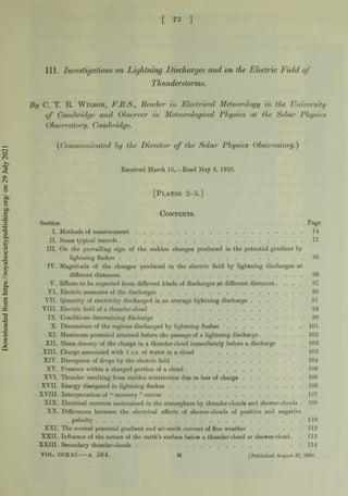 t 73 ]
III. Investigations on Lightning Discharges and on the Electric Field o f
By C. T. R. Wilson, F.R.S., Reader in Electrical Meteorology in the University
Thunderstorms.
r C. T. R. Wilson, F.R.S., Reader in Electrical Meteorology in the Universit
of Cambridge and Observer in Meteorological Physics at the Solar Physic
Observatory, Cambridge.
( Communicatedby the Director of the Solar Physics Observatory.)
Received March 15,—Read May 6, 1920.
[Plates 2-5.]
Contents.
Section Page
I. Methods of m easurem ent..........................................................................................................74
II. Some typical records.....................................................................................................................77
III. On the prevailing sign of the sudden changes produced in the potential gradient by
lightning flashes.......................................................................................................................85
IV. Magnitude of the changes produced in the electric field by lightning discharges at
different distances...................................................................................................................... 86
V. Effects to be expected from different kinds of discharges at different distances . . . . 87
VI. Electric moments of the discharges........................................................................................... 90
VII. Quantity of electricity discharged in an average lightning discharge......................................91
VIII. Electric field of a thunder-cloud............................................................................................. 94
IX. Conditions determining d isch a rg e.................................................................................................98
X. Dimensions of the regions discharged by lightning f la s h e s ....................................................101
XI. Maximum potential attained before the passage of a lightning discharge.............................. 102
XII. Mean density of the charge in a thunder-cloud immediately before adischarge . . . 103
XIII. Charge associated with 1 c.c. of water in a c l o u d .....................................................................103
XIV. Disruption of drops by the electric f i e l d .....................................................................................104
XV. Pressure within a charged portion of a cloud..............................................................................106
XVI. Thunder resulting from sudden contraction due to loss of charge.........................................106
XVII. Energy dissipated in lightning fla sh es.........................................................................................106
XVIII. Interpretation of “ recovery ” c u r v e s .........................................................................................107
XIX. Electrical currents maintained in the atmosphere by thunder-clouds and shower-clouds . 109
XX. Differences between the electrical effects of shower-clouds of positive and negative
polarity..........................................................................................................................................110
XXI. The normal potential gradient and air-earth current of fine w eather................................... 112
XXII. Influence of the nature of the earth’s surface below a thunder-cloud orshower-cloud. . 113
XXIII. Secondary thunder-clouds..............................................................................................................114
VOL. CCXXI.---A 584. M [Published August 27, 1920.
Downloaded
from
https://royalsocietypublishing.org/
on
29
July
2021
 