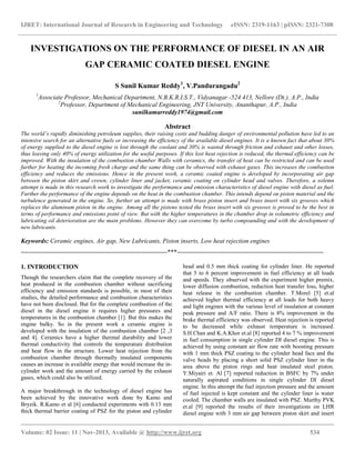 IJRET: International Journal of Research in Engineering and Technology eISSN: 2319-1163 | pISSN: 2321-7308
__________________________________________________________________________________________
Volume: 02 Issue: 11 | Nov-2013, Available @ http://www.ijret.org 534
INVESTIGATIONS ON THE PERFORMANCE OF DIESEL IN AN AIR
GAP CERAMIC COATED DIESEL ENGINE
S Sunil Kumar Reddy1
, V.Pandurangadu2
1
Associate Professor, Mechanical Department, N.B.K.R.I.S.T., Vidyanagar -524 413, Nellore (Dt.), A.P., India
2
Professor, Department of Mechanical Engineering, JNT University, Ananthapur, A.P., India
sunilkumarreddy1974@gmail.com
Abstract
The world’s rapidly diminishing petroleum supplies, their raising costs and budding danger of environmental pollution have led to an
intensive search for an alternative fuels or increasing the efficiency of the available diesel engines. It is a known fact that about 30%
of energy supplied to the diesel engine is lost through the coolant and 30% is wasted through friction and exhaust and other losses,
thus leaving only 40% of energy utilization for the useful purposes. If this lost heat rejection is reduced, the thermal efficiency can be
improved. With the insulation of the combustion chamber Walls with ceramics, the transfer of heat can be restricted and can be used
further for heating the incoming fresh charge and the same thing can be observed with exhaust gases. This increases the combustion
efficiency and reduces the emissions. Hence in the present work, a ceramic coated engine is developed by incorporating air gap
between the piston skirt and crown, cylinder liner and jacket, ceramic coating on cylinder head and valves. Therefore, a solemn
attempt is made in this research work to investigate the performance and emission characteristics of diesel engine with diesel as fuel.
Further the performance of the engine depends on the heat in the combustion chamber. This intends depend on piston material and the
turbulence generated in the engine. So, further an attempt is made with brass piston insert and brass insert with six grooves which
replaces the aluminum piston in the engine. Among all the pistons tested the brass insert with six grooves is proved to be the best in
terms of performance and emissions point of view. But with the higher temperatures in the chamber drop in volumetric efficiency and
lubricating oil deterioration are the main problems. However they can overcome by turbo compounding and with the development of
new lubricants.
Keywords: Ceramic engines, Air gap, New Lubricants, Piston inserts, Low heat rejection engines
---------------------------------------------------------------------***---------------------------------------------------------------------
1. INTRODUCTION
Though the researchers claim that the complete recovery of the
heat produced in the combustion chamber without sacrificing
efficiency and emission standards is possible, in most of their
studies, the detailed performance and combustion characteristics
have not been disclosed. But for the complete combustion of the
diesel in the diesel engine it requires higher pressures and
temperatures in the combustion chamber [1]. But this makes the
engine bulky. So in the present work a ceramic engine is
developed with the insulation of the combustion chamber [2 ,3
and 4]. Ceramics have a higher thermal durability and lower
thermal conductivity that controls the temperature distribution
and heat flow in the structure. Lower heat rejection from the
combustion chamber through thermally insulated components
causes an increase in available energy that would increase the in-
cylinder work and the amount of energy carried by the exhaust
gases, which could also be utilized.
A major breakthrough in the technology of diesel engine has
been achieved by the innovative work done by Kamo and
Bryzik. R.Kamo et al [6] conducted experiments with 0.13 mm
thick thermal barrier coating of PSZ for the piston and cylinder
head and 0.5 mm thick coating for cylinder liner. He reported
that 5 to 6 percent improvement in fuel efficiency at all loads
and speeds. They observed with the experiment higher premix,
lower diffusion combustion, reduction heat transfer loss, higher
heat release in the combustion chamber. T.Morel [5] et.al
achieved higher thermal efficiency at all loads for both heavy
and light engines with the various level of insulation at constant
peak pressure and A/F ratio. There is 8% improvement in the
brake thermal efficiency was observed. Heat rejection is reported
to be decreased while exhaust temperature is increased.
S.H.Chan and K.A.Khor et.al [8] reported 4 to 7 % improvement
in fuel consumption in single cylinder DI diesel engine. This is
achieved by using constant air flow rate with boosting pressure
with 1 mm thick PSZ coating to the cylinder head face and the
valve heads by placing a short solid PSZ cylinder liner in the
area above the piston rings and heat insulated steel piston.
Y.Miyairi et. Al [7] reported reduction in BSFC by 7% under
naturally aspirated conditions in single cylinder DI diesel
engine. In this attempt the fuel injection pressure and the amount
of fuel injected is kept constant and the cylinder liner is water
cooled. The chamber walls are insulated with PSZ. Murthy PVK
et.al [9] reported the results of their investigations on LHR
diesel engine with 3 mm air gap between piston skirt and insert
 