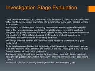 Investigation Stage Evaluation
I think my choice was good and interesting. With the research I did I can now understand
better how to put my chosen technology into a multimedia. In my case I decided to make
an animation.
The research could have been done using more sources even though I didn’t find any
others. They were acceptable and helped me a lot to answer my guiding questions. I
thought of five guiding questions that would help me with my work. I think the most useful
one was the one of the software because it informed me a lot and helped me to
understand and choose one for me to do my animation.
The design brief was detailed and I included all the necessary information for a good
design brief.
As for the design specification, I struggled a lot with thinking of enough things to include
in all three tables of limits, demands and wishes. In the end I found quite a few and hope
they are enough for me to get a good mark.
Turning the design specification to a test table went fine. I think I did the work well and
have enough questions for what are necessary. I am going to be able to get good testing
out of it.
In conclusion, I think the investigation stage that I did was averagely good.

 