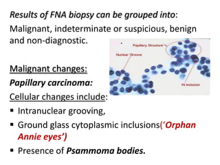 Results of FNA biopsy can be grouped into:
Malignant, indeterminate or suspicious, benign
and non-diagnostic.
Malignant changes:
Papillary carcinoma:
Cellular changes include:
 Intranuclear grooving,
 Ground glass cytoplasmic inclusions(‘Orphan
Annie eyes’)
 Presence of Psammoma bodies.

 