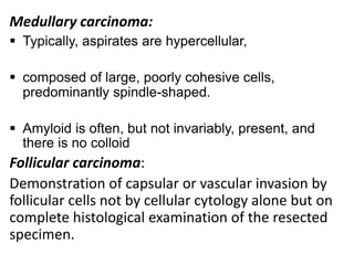 Medullary carcinoma:
 Typically, aspirates are hypercellular,
 composed of large, poorly cohesive cells,
predominantly spindle-shaped.
 Amyloid is often, but not invariably, present, and
there is no colloid

Follicular carcinoma:
Demonstration of capsular or vascular invasion by
follicular cells not by cellular cytology alone but on
complete histological examination of the resected
specimen.

 