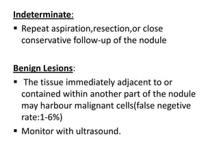 Indeterminate:
 Repeat aspiration,resection,or close
conservative follow-up of the nodule
Benign Lesions:
 The tissue immediately adjacent to or
contained within another part of the nodule
may harbour malignant cells(false negetive
rate:1-6%)
 Monitor with ultrasound.

 