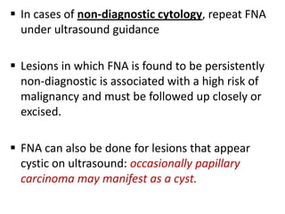  In cases of non-diagnostic cytology, repeat FNA
under ultrasound guidance
 Lesions in which FNA is found to be persistently
non-diagnostic is associated with a high risk of
malignancy and must be followed up closely or
excised.
 FNA can also be done for lesions that appear
cystic on ultrasound: occasionally papillary
carcinoma may manifest as a cyst.

 