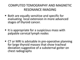 COMPUTED TOMOGRAPHY AND MAGNETIC
RESONANCE IMAGING
 Both are equally sensitive and specific for
evaluating local extension in more advanced
stages of thyroid cancer.
 It is appropriate for a suspicious mass with
palpable cervical lymph nodes
 CT or MRI is advisable in pre-operative planning
for large thyroid masses that show tracheal
deviation suggestive of a substernal goiter on
chest radiographs

 