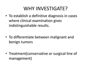 WHY INVESTIGATE?
• To establish a definitive diagnosis in cases
where clinical examination gives
indistinguishable results.
• To differentiate between malignant and
benign tumors

• Treatment(conservative or surgical line of
management)

 