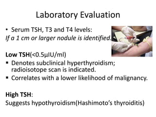 Laboratory Evaluation
• Serum TSH, T3 and T4 levels:
If a 1 cm or larger nodule is identified.
Low TSH(<0.5µIU/ml)
 Denotes subclinical hyperthyroidism;
radioisotope scan is indicated.
 Correlates with a lower likelihood of malignancy.

High TSH:
Suggests hypothyroidism(Hashimoto’s thyroiditis)

 