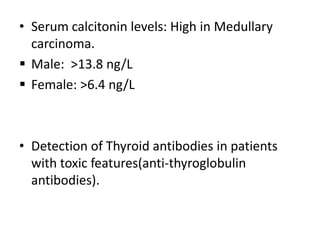 • Serum calcitonin levels: High in Medullary
carcinoma.
 Male: >13.8 ng/L
 Female: >6.4 ng/L

• Detection of Thyroid antibodies in patients
with toxic features(anti-thyroglobulin
antibodies).

 