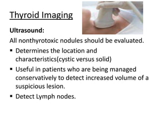 Thyroid Imaging
Ultrasound:
All nonthyrotoxic nodules should be evaluated.
 Determines the location and
characteristics(cystic versus solid)
 Useful in patients who are being managed
conservatively to detect increased volume of a
suspicious lesion.
 Detect Lymph nodes.

 