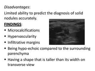 Disadvantages:
Limited ability to predict the diagnosis of solid
nodules accurately.
FINDINGS:
 Microcalcifications
 Hypervascularity
 Infiltrative margins
 Being hypo-echoic compared to the surrounding
parenchyma
 Having a shape that is taller than its width on
transverse view

 