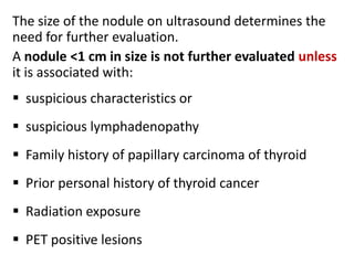 The size of the nodule on ultrasound determines the
need for further evaluation.
A nodule <1 cm in size is not further evaluated unless
it is associated with:

 suspicious characteristics or
 suspicious lymphadenopathy

 Family history of papillary carcinoma of thyroid
 Prior personal history of thyroid cancer
 Radiation exposure
 PET positive lesions

 