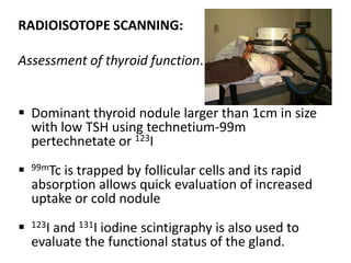 RADIOISOTOPE SCANNING:
Assessment of thyroid function.
 Dominant thyroid nodule larger than 1cm in size
with low TSH using technetium-99m
pertechnetate or 123I


99mTc



123I

is trapped by follicular cells and its rapid
absorption allows quick evaluation of increased
uptake or cold nodule
and 131I iodine scintigraphy is also used to
evaluate the functional status of the gland.

 