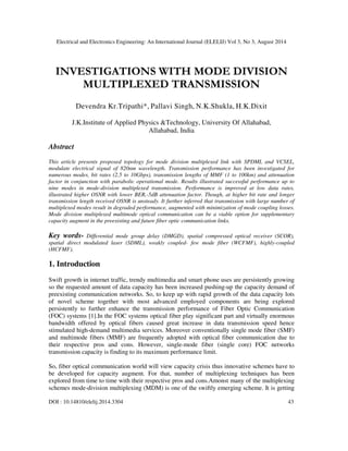 Electrical and Electronics Engineering: An International Journal (ELELIJ) Vol 3, No 3, August 2014 
INVESTIGATIONS WITH MODE DIVISION 
MULTIPLEXED TRANSMISSION 
Devendra Kr.Tripathi*, Pallavi Singh, N.K.Shukla, H.K.Dixit 
J.K.Institute of Applied Physics &Technology, University Of Allahabad, 
Allahabad, India 
Abstract 
This article presents proposed topology for mode division multiplexed link with SPDML and VCSEL, 
modulate electrical signal of 820nm wavelength. Transmission performance has been investigated for 
numerous modes, bit rates (2.5 to 10Gbps), transmission lengths of MMF (1 to 100km) and attenuation 
factor in conjunction with parabolic operational mode. Results illustrated successful performance up to 
nine modes in mode-division multiplexed transmission. Performance is improved at low data rates, 
illustrated higher OSNR with lower BER,-5dB attenuation factor. Though, at higher bit rate and longer 
transmission length received OSNR is unsteady. It further inferred that transmission with large number of 
multiplexed modes result in degraded performance, augmented with minimization of mode coupling losses. 
Mode division multiplexed multimode optical communication can be a viable option for supplementary 
capacity augment in the preexisting and future fiber optic communication links. 
Key words- Differential mode group delay (DMGD), spatial compressed optical receiver (SCOR), 
spatial direct modulated laser (SDML), weakly coupled- few mode fiber (WCFMF), highly-coupled 
(HCFMF). 
1. Introduction 
Swift growth in internet traffic, trendy multimedia and smart phone uses are persistently growing 
so the requested amount of data capacity has been increased pushing-up the capacity demand of 
preexisting communication networks. So, to keep up with rapid growth of the data capacity lots 
of novel scheme together with most advanced employed components are being explored 
persistently to further enhance the transmission performance of Fiber Optic Communication 
(FOC) systems [1].In the FOC systems optical fiber play significant part and virtually enormous 
bandwidth offered by optical fibers caused great increase in data transmission speed hence 
stimulated high-demand multimedia services. Moreover conventionally single mode fiber (SMF) 
and multimode fibers (MMF) are frequently adopted with optical fiber communication due to 
their respective pros and cons. However, single-mode fiber (single core) FOC networks 
transmission capacity is finding to its maximum performance limit. 
So, fiber optical communication world will view capacity crisis thus innovative schemes have to 
be developed for capacity augment. For that, number of multiplexing techniques has been 
explored from time to time with their respective pros and cons.Amonst many of the multiplexing 
schemes mode-division multiplexing (MDM) is one of the swiftly emerging scheme. It is getting 
DOI : 10.14810/elelij.2014.3304 43 
 