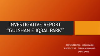 INVESTIGATIVE REPORT
“GULSHAN E IQBAL PARK”
PRESENTED TO : MAAM FARAH
PRESENTERS : ZAHRA MUHAMMAD
SAIMA JAMIL
 