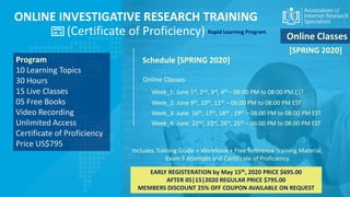 ONLINE INVESTIGATIVE RESEARCH TRAINING
(Certificate of Proficiency)
Program
10 Learning Topics
30 Hours
15 Live Classes
05 Free Books
Video Recording
Unlimited Access
Certificate of Proficiency
Price US$795
Schedule [SPRING 2020]
EARLY REGISTERATION by May 15th, 2020 PRICE $695.00
AFTER 05|15|2020 REGULAR PRICE $795.00
MEMBERS DISCOUNT 25% OFF COUPON AVAILABLE ON REQUEST
Includes Training Guide + Workbook + Free Reference Training Material,
Exam 3 Attempts and Certificate of Proficiency
Online Classes
Rapid Learning Program
Week_1: June 1st,2nd, 3rd, 4th – 06:00 PM to 08:00 PM EST
Week_2: June 9th, 10th, 11th – 06:00 PM to 08:00 PM EST
Week_3: June 16th, 17th, 18th , 19th – 06:00 PM to 08:00 PM EST
Online Classes
Week_4: June 22nd, 23rd, 24th, 25th – 06:00 PM to 08:00 PM EST
[SPRING 2020]
 