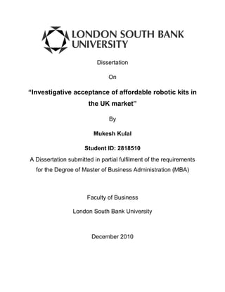 Dissertation
On

“Investigative acceptance of affordable robotic kits in
the UK market”
By
Mukesh Kulal
Ｃ

Student ID: 2818510
A Dissertation submitted in partial fulfilment of the requirements
for the Degree of Master of Business Administration (MBA)

Faculty of Business
London South Bank University

December 2010

 