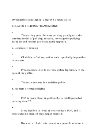 Investigative Intelligence- Chapter 4 Lecture Notes
RELATED POLICING FRAMEWORKS
•
The starting point for most policing paradigms is the
standard model of policing; reactive, investigative policing
based around random patrol and rapid response.
a. Community policing
•
CP defies definition, and as such is probably impossible
to evaluate.
•
Predominant aim is to increase police legitimacy in the
eyes of the public.
•
The main outcome is a satisfied public.
b. Problem‐oriented policing
•
POP is much closer in philosophy to intelligence‐led
policing than CP.
•
More flexible in terms of who conducts POP, and is
more outcome oriented than output oriented.
•
Does not exclude enforcement as a possible solution to
 