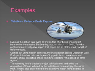  Tehelka’s Defence Deals Expose
 Even as the nation was trying to find its feet after being knocked off
balance by the massive Bhuj earthquake, on March 13, 2001, Tehelka
published an investigative report that ripped the lid off the murky world of
defence deals.
 Carried out using hidden cameras, the investigation (called Operation West
End) publicized secret videotapes of top politicians, bureaucrats and
military official accepting bribes from two reporters (who posed as arms
agents).
 The resulting furore created a major political storm and led to the
resignation of those indicted by the videotapes. Interestingly, the same
year, Tehelka also blew the lid of the explosive match-fixing scandal in
 