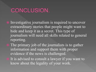  Investigative journalism is required to uncover
extraordinary stories that people might want to
hide and keep it as a secret. This type of
journalism will need all skills related to general
reporting.
 The primary job of the journalists is to gather
information and support them with proper
evidence if the news is challenged.
 It is advised to consult a lawyer if you want to
know about the legality of your work.
 