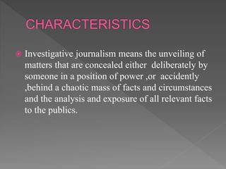  Investigative journalism means the unveiling of
matters that are concealed either deliberately by
someone in a position of power ,or accidently
,behind a chaotic mass of facts and circumstances
and the analysis and exposure of all relevant facts
to the publics.
 