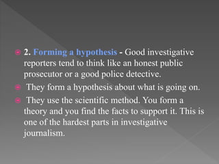  2. Forming a hypothesis - Good investigative
reporters tend to think like an honest public
prosecutor or a good police detective.
 They form a hypothesis about what is going on.
 They use the scientific method. You form a
theory and you find the facts to support it. This is
one of the hardest parts in investigative
journalism.
 