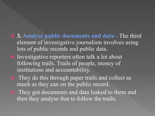  3. Analyse public documents and data - The third
element of investigative journalism involves using
lots of public records and public data.
 Investigative reporters often talk a lot about
following trails. Trails of people, money of
institutions and accountability.
 They do this through paper trails and collect as
much as they can on the public record.
 They got documents and data leaked to them and
then they analyse that to follow the trails.
 