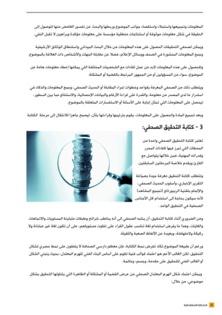 12‫االستقصائية‬ ‫الصحافة‬
‫إلى‬ ‫للوصول‬ ‫منها‬ ‫الغامض‬ ‫تفسير‬ ‫عن‬ ‫والبحث‬ ‫وربطها‬ ‫الموضوع‬ ‫جوانب‬ ‫واستقصاء‬ ‫واستجالء‬ ‫وتجميعها‬ ‫المعلومات‬
.‫النفي‬ ‫تقبل‬ ‫ال‬ ‫وبراهين‬ ‫مؤكدة‬ ‫معلومات‬ ‫على‬ ‫مؤسسة‬ ‫منطقية‬ ‫استنتاجات‬ ‫أو‬ ‫موثوقة‬ ‫معلومات‬ ‫شكل‬ ‫في‬ ‫الحقيقة‬
‫األرشيفية‬ ‫الوثائق‬ ‫واستنطاق‬ ‫الميداني‬ ‫البحث‬ ‫خالل‬ ‫من‬ ‫المعلومات‬ ‫هذه‬ ‫على‬ ‫الحصول‬ ‫التحقيقات‬ ‫لصحفي‬ ‫ويمكن‬
.‫بالموضوع‬ ‫العالقة‬ ‫ذات‬ ‫واألشخاص‬ ‫الجهات‬ ‫مقابلة‬ ‫عن‬ ‫فضال‬ ،‫اإلعالم‬ ‫ووسائل‬ ‫الصحف‬ ‫في‬ ‫المنشورة‬ ‫المعلومات‬ ‫وجمع‬
‫عن‬ ‫هامة‬ ‫معلومات‬ ‫إعطاء‬ ‫يمكنها‬ ‫التي‬ ‫المختلفة‬ ‫الشخصيات‬ ‫مع‬ ‫لقاءات‬ ‫عمل‬ ‫من‬ ‫البد‬ ‫المعلومات‬ ‫هذه‬ ‫على‬ ‫وللحصول‬
.‫المشكلة‬ ‫أو‬ ‫بالقضية‬ ‫المرتبط‬ ‫الجمهور‬ ‫من‬ ‫أو‬ ‫المسؤولين‬ ‫من‬ ‫سواء‬ ،‫الموضوع‬
‫في‬ ‫والذكاء‬ ‫المعلومات‬ ‫وجمع‬ ،‫الصحفي‬ ‫الحديث‬ ‫أو‬ ‫المقابلة‬ ‫إجراء‬ ‫وخطوات‬ ‫بقواعد‬ ‫المعرفة‬ ‫الصحفي‬ ‫من‬ ‫ذلك‬ ‫ويتطلب‬
،‫السطور‬ ‫بين‬ ‫مما‬ ‫واالستنتاج‬ ،‫اإلحصائية‬ ‫والبيانات‬ ‫األرقام‬ ‫قراءة‬ ‫على‬ ‫والقدرة‬ ،‫معلومة‬ ‫من‬ ‫المصدر‬ ‫لدى‬ ‫ما‬ ‫استدرار‬
.‫بالموضوع‬ ‫المتعلقة‬ ‫االستفسارات‬ ‫أو‬ ‫األسئلة‬ ‫على‬ ‫إجابة‬ ‫تمثل‬ ‫التي‬ ‫المعلومات‬ ‫على‬ ‫ليحصل‬
‫الكتابة‬ ‫مرحلة‬ ‫إلى‬ ‫لالنتقال‬ ‫جاهزا‬ ‫ليصبح‬ ،‫بتأن‬ ‫وقراءتها‬ ‫بترتيبها‬ ‫يقوم‬ ،‫المعلومات‬ ‫على‬ ‫والحصول‬ ‫المادة‬ ‫تجميع‬ ‫وبعد‬
:‫الصحفي‬ ‫التحقيق‬ ‫كتابة‬ - 3
‫من‬ ‫واحدة‬ ‫الصحفي‬ ‫التحقيق‬ ‫كتابة‬ ‫تعتبر‬
‫المحرر‬ ‫كفاءات‬ ‫فيها‬ ‫تبرز‬ ‫التي‬ ‫المحطات‬
‫مع‬ ‫يتواصل‬ ‫خاللها‬ ‫فمن‬ ،‫المهنية‬ ‫وقدراته‬
.‫السابقتين‬ ‫المرحلتين‬ ‫خالصة‬ ‫ويقدم‬ ‫القارئ‬
‫بصياغة‬ ‫جيدة‬ ‫معرفة‬ ‫التحقيق‬ ‫كتابة‬ ‫وتتطلب‬
،‫الصحفي‬ ‫الحديث‬ ‫وأسلوب‬ ،‫اإلخباري‬ ‫التقرير‬
)‫المشاهد‬ ‫(تجميع‬ ‫الريبورتاج‬ ‫بتقنية‬ ‫واإللمام‬
‫األجناس‬ ‫كل‬ ‫استخدام‬ ‫إلى‬ ‫بحاجة‬ ‫سيكون‬ ‫ألنه‬
. ‫الواحد‬ ‫التحقيق‬ ‫في‬ ‫الصحفية‬
‫واالتجاهات‬ ‫المستويات‬ ‫متباينة‬ ‫وطبقات‬ ‫شرائح‬ ‫يخاطب‬ ‫أنه‬ ‫إلى‬ ‫الصحفي‬ ‫ينتبه‬ ‫أن‬ ،‫التحقيق‬ ‫كتابة‬ ‫أثناء‬ ‫الضروري‬ ‫ومن‬
‫وال‬ ‫مبتذلة‬ ‫غير‬ ‫لغة‬ ‫تكون‬ ‫أن‬ ‫على‬ ،‫مستوياهم‬ ‫تفاوت‬ ‫على‬ ‫القراء‬ ‫عقول‬ ‫تناسب‬ ‫لغة‬ ‫استخدام‬ ‫يفرض‬ ‫ما‬ ‫وهذا‬ ،‫والغايات‬
.‫والثقيلة‬ ‫الصعبة‬ ‫األلفاظ‬ ‫عن‬ ‫وبعيدة‬ ،‫والمتهافتة‬ ‫ركيكة‬
‫لشكل‬ ‫حصري‬ ‫نمط‬ ‫على‬ ‫يتفقون‬ ‫ال‬ ‫الصحافة‬ ‫دارسي‬ ‫معظم‬ ‫فإن‬ ،‫الكتابة‬ ‫نمط‬ ‫تفرض‬ ‫تكاد‬ ‫الموضوع‬ ‫طبيعة‬ ‫أن‬ ‫ورغم‬
‫الشكل‬ ‫ينبني‬ ‫بحيث‬ ،‫المعتدل‬ ‫للهرم‬ ‫الفني‬ ‫البناء‬ ‫أساس‬ ‫على‬ ‫تقوم‬ ‫فنية‬ ‫قوالب‬ ‫اعتماد‬ ‫هو‬ ‫األعم‬ ‫الغالب‬ ‫لكن‬ ،‫التحقيق‬
.‫وخاتمة‬ ،‫وجسم‬ ،‫مقدمة‬ ‫على‬ ‫للتحقيق‬ ‫الفني‬ ‫القالب‬ ‫أو‬
‫بشكل‬ ‫التحقيق‬ ‫يتناولها‬ ‫التي‬ ‫الظاهرة‬ ‫أو‬ ‫المشكلة‬ ‫أو‬ ‫القضية‬ ‫عرض‬ ‫من‬ ‫الصحفي‬ ‫المعتدل‬ ‫الهرم‬ ‫شكل‬ ‫اعتماد‬ ‫ويمكن‬
:‫خالل‬ ‫من‬ ،‫موضوعي‬
 